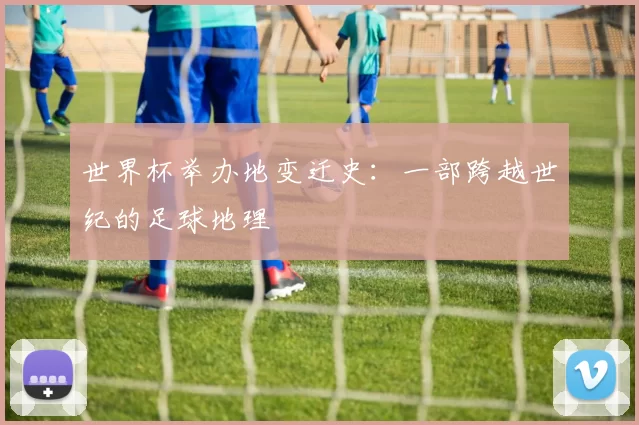 世界杯举办地变迁史：一部跨越世纪的足球地理